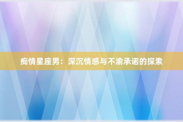 痴情星座男：深沉情感与不渝承诺的探索